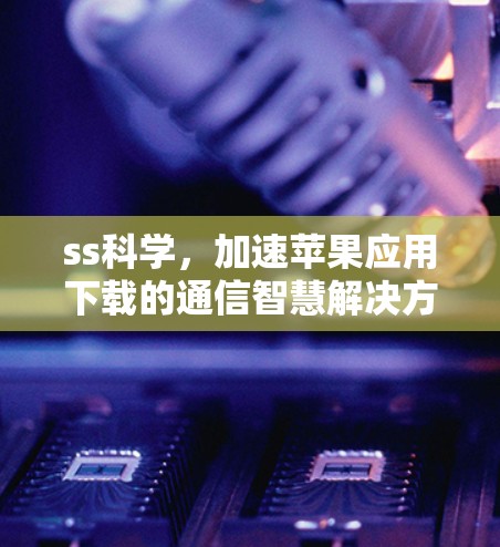 ss科学，加速苹果应用下载的通信智慧解决方案