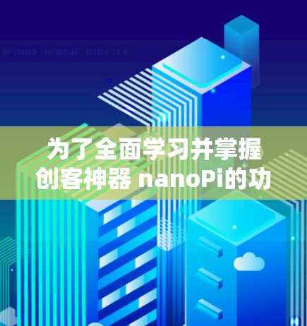 为了全面学习并掌握创客神器 nanoPi的功能和使用,可以按照以下步骤进行 为了全面学习并掌握创客神器 nanoPi的功能和使用,可以按照以下步骤进行
