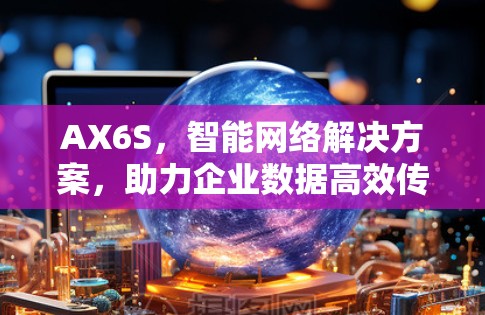 AX6S,智能网络解决方案,助力企业数据高效传输 AX6S,智能网络解决方案,助力企业数据高效传输