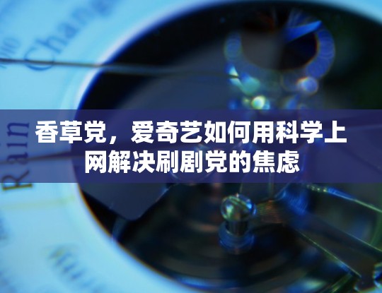 香草党,爱奇艺如何用科学上网解决刷剧党的焦虑 香草党,爱奇艺如何用科学上网解决刷剧党的焦虑