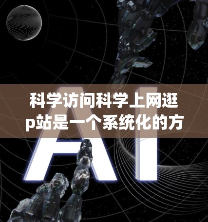 科学访问科学上网逛p站是一个系统化的方法，旨在确保访问的安全、有效和准确。以下是一个有序的步骤指南
