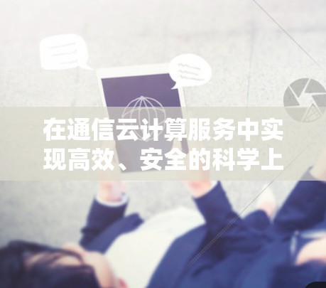 在通信云计算服务中实现高效、安全的科学上网解决方案 在通信云计算服务中实现高效、安全的科学上网解决方案
