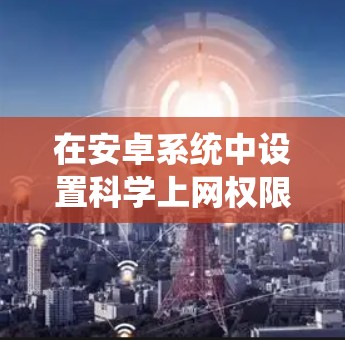 在安卓系统中设置科学上网权限,通常需要使用权限管理器,如权限大师,来管理文件和网络权限。以下是详细的步骤 在安卓系统中设置科学上网权限,通常需要使用权限管理器,如权限大师,来管理文件和网络权限。以下是详细的步骤