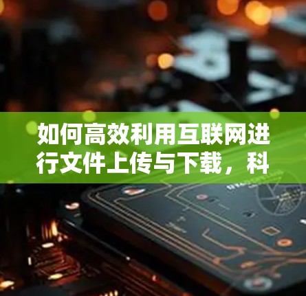 如何高效利用互联网进行文件上传与下载,科学与优化的方案 如何高效利用互联网进行文件上传与下载,科学与优化的方案