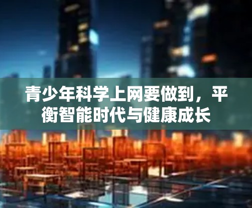 青少年科学上网要做到,平衡智能时代与健康成长 青少年科学上网要做到,平衡智能时代与健康成长