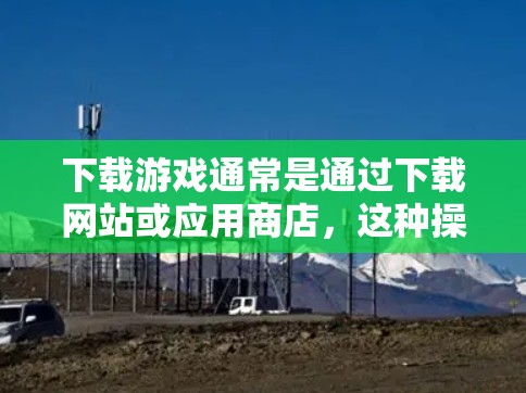 下载游戏通常是通过下载网站或应用商店,这种操作通常被认为是科学和安全的,因为它不需要用户主动访问互联网。然而,下载过程可能会涉及到一些潜在的安全风险,特别是如果用户未进行充分的检查或验证 下载游戏通常是通过下载网站或应用商店,这种操作通常被认为是科学和安全的,因为它不需要用户主动访问互联网。然而,下载过程可能会涉及到一些潜在的安全风险,特别是如果用户未进行充分的检查或验证